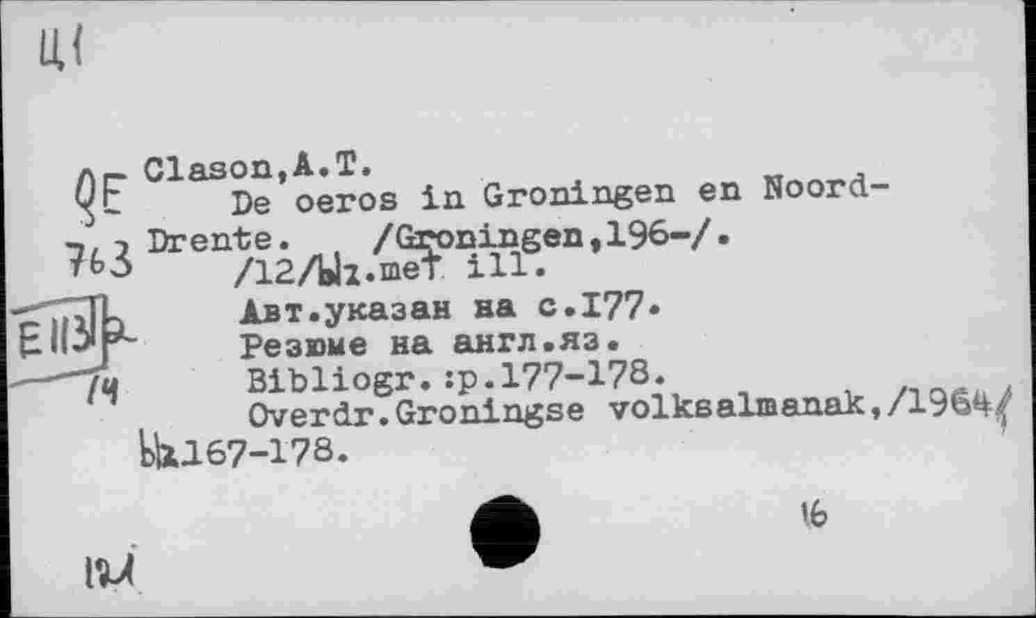 ﻿Лг_ ClasontA.T.
Qt De oeros in Groningen en Noord j Drente. , /Groningen, 196-7-
тЬЗ	/12ЛІ2-піеТ ill-
'JL	Авт.указан на с.177-
Резюме на англ.яз.
"(и	Bibliogr.:р.177-178.
Overdr.Groningse volkealmanak IU167-178.